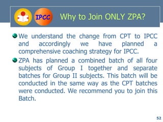 IPCC     Why to Join ONLY ZPA?

We understand the change from CPT to IPCC
and    accordingly   we    have     planned     a
comprehensive coaching strategy for IPCC.
ZPA has planned a combined batch of all four
subjects of Group I together and separate
batches for Group II subjects. This batch will be
conducted in the same way as the CPT batches
were conducted. We recommend you to join this
Batch.

                                                52
 