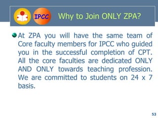 IPCC   Why to Join ONLY ZPA?

At ZPA you will have the same team of
Core faculty members for IPCC who guided
you in the successful completion of CPT.
All the core faculties are dedicated ONLY
AND ONLY towards teaching profession.
We are committed to students on 24 x 7
basis.


                                        53
 