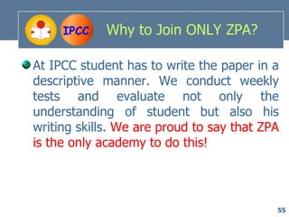 IPCC    Why to Join ONLY ZPA?

At IPCC student has to write the paper in a
descriptive manner. We conduct weekly
tests and evaluate not only the
understanding of student but also his
writing skills. We are proud to say that ZPA
is the only academy to do this!




                                           55
 