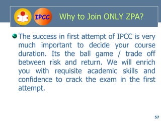 IPCC    Why to Join ONLY ZPA?

The success in first attempt of IPCC is very
much important to decide your course
duration. Its the ball game / trade off
between risk and return. We will enrich
you with requisite academic skills and
confidence to crack the exam in the first
attempt.


                                           57
 