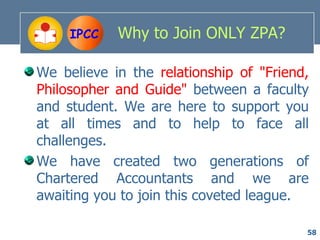 IPCC   Why to Join ONLY ZPA?

We believe in the relationship of "Friend,
Philosopher and Guide" between a faculty
and student. We are here to support you
at all times and to help to face all
challenges.
We have created two generations of
Chartered Accountants and we are
awaiting you to join this coveted league.

                                         58
 