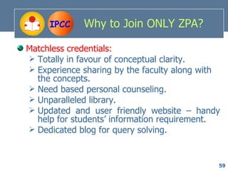 IPCC    Why to Join ONLY ZPA?

Matchless credentials:
 Totally in favour of conceptual clarity.
 Experience sharing by the faculty along with
  the concepts.
 Need based personal counseling.
 Unparalleled library.
 Updated and user friendly website – handy
  help for students’ information requirement.
 Dedicated blog for query solving.



                                             59
 