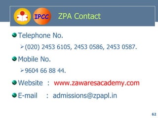 IPCC    ZPA Contact

Telephone No.
 (020) 2453 6105, 2453 0586, 2453 0587.

Mobile No.
 9604 66 88 44.

Website : www.zawaresacademy.com
E-mail   : admissions@zpapl.in

                                           62
 