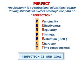 PERFECT
The Academy is a Professional educational center
 driving students to success through the path of
                ' PERFECTION '

                   P    Punctuality
                   E    Effectiveness
                   R    Regularity
                   F    Firmness
                   E    Evaluation ( Self )
                   C    Character
                   T    Time consciousness

          PERFECTION IS OUR GOAL
 