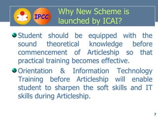 Why New Scheme is
     IPCC
            launched by ICAI?
Student should be equipped with the
sound theoretical knowledge before
commencement of Articleship so that
practical training becomes effective.
Orientation & Information Technology
Training before Articleship will enable
student to sharpen the soft skills and IT
skills during Articleship.

                                            7
 