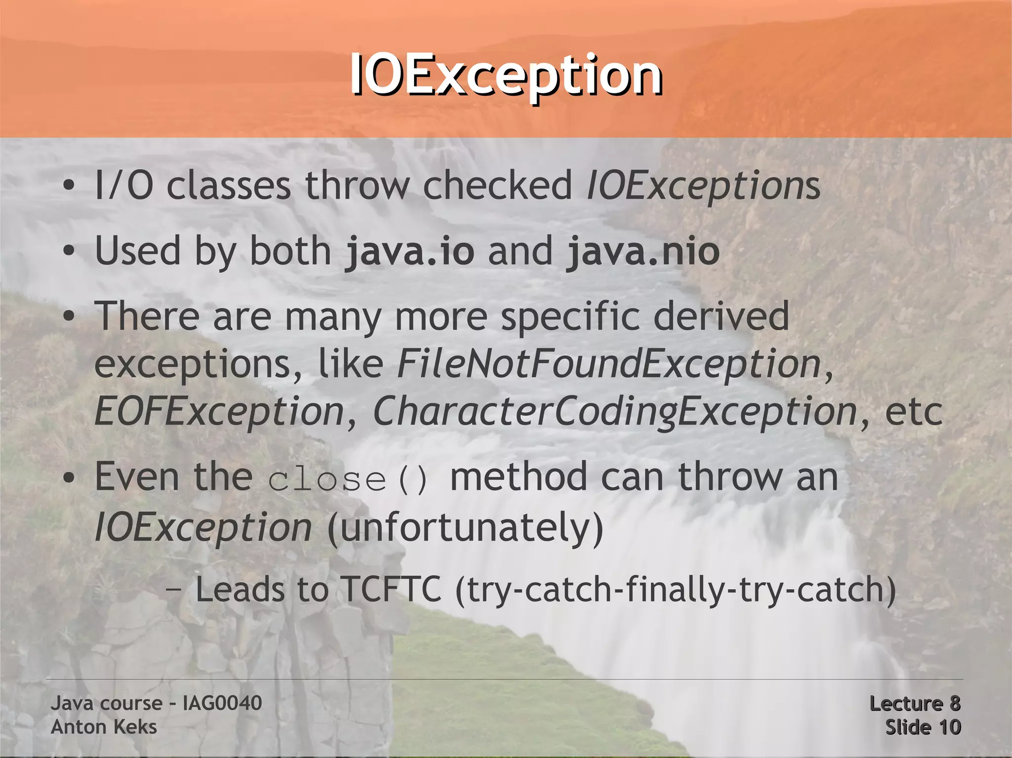IOException
 ●
     I/O classes throw checked IOExceptions
 ●   Used by both java.io and java.nio
 ●   There are many more specific derived
     exceptions, like FileNotFoundException,
     EOFException, CharacterCodingException, etc
 ●   Even the close() method can throw an
     IOException (unfortunately)
           –   Leads to TCFTC (try-catch-finally-try-catch)


Java course – IAG0040                                    Lecture 8
Anton Keks                                                Slide 10
 