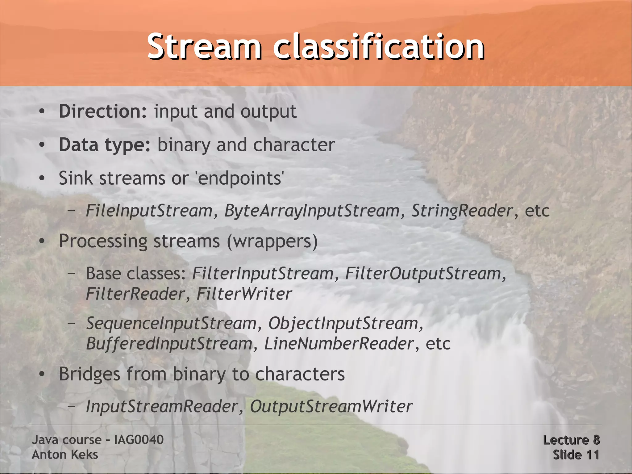 Stream classification
 ●
     Direction: input and output
 ●
     Data type: binary and character
 ●
     Sink streams or 'endpoints'
      –   FileInputStream, ByteArrayInputStream, StringReader, etc
 ●   Processing streams (wrappers)
      –   Base classes: FilterInputStream, FilterOutputStream,
          FilterReader, FilterWriter
      –   SequenceInputStream, ObjectInputStream,
          BufferedInputStream, LineNumberReader, etc
 ●   Bridges from binary to characters
      –   InputStreamReader, OutputStreamWriter
Java course – IAG0040                                            Lecture 8
Anton Keks                                                        Slide 11
 
