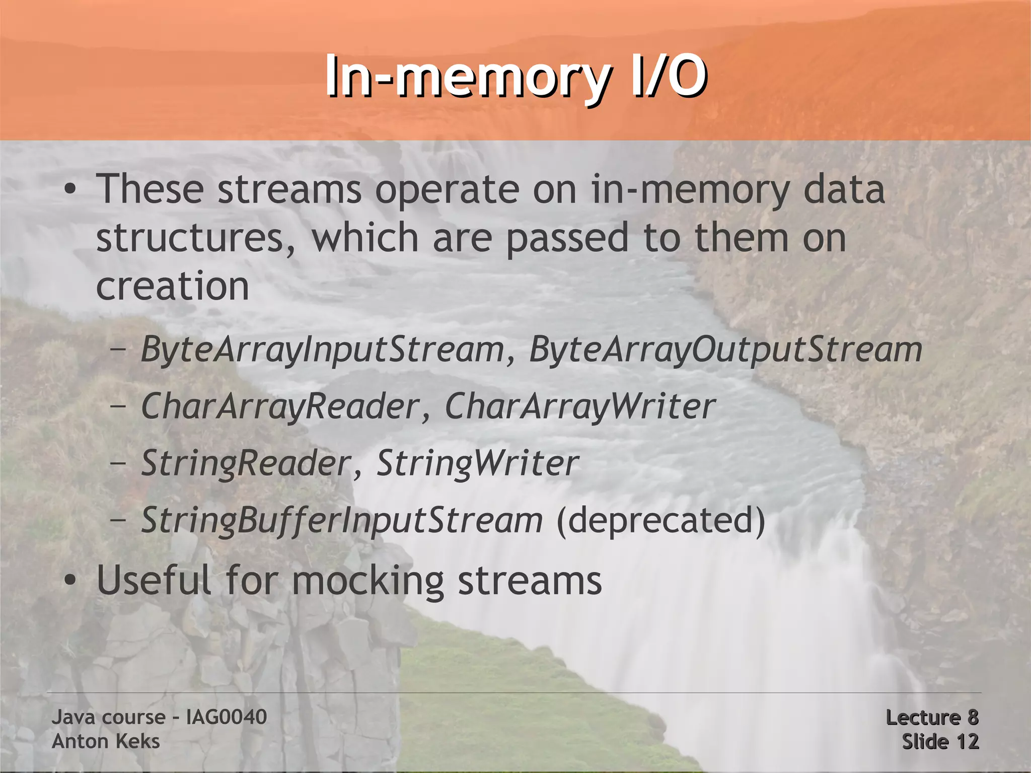 In-memory I/O
 ●
     These streams operate on in-memory data
     structures, which are passed to them on
     creation
     –   ByteArrayInputStream, ByteArrayOutputStream
     –   CharArrayReader, CharArrayWriter
     –   StringReader, StringWriter
     –   StringBufferInputStream (deprecated)
 ●
     Useful for mocking streams


Java course – IAG0040                            Lecture 8
Anton Keks                                        Slide 12
 