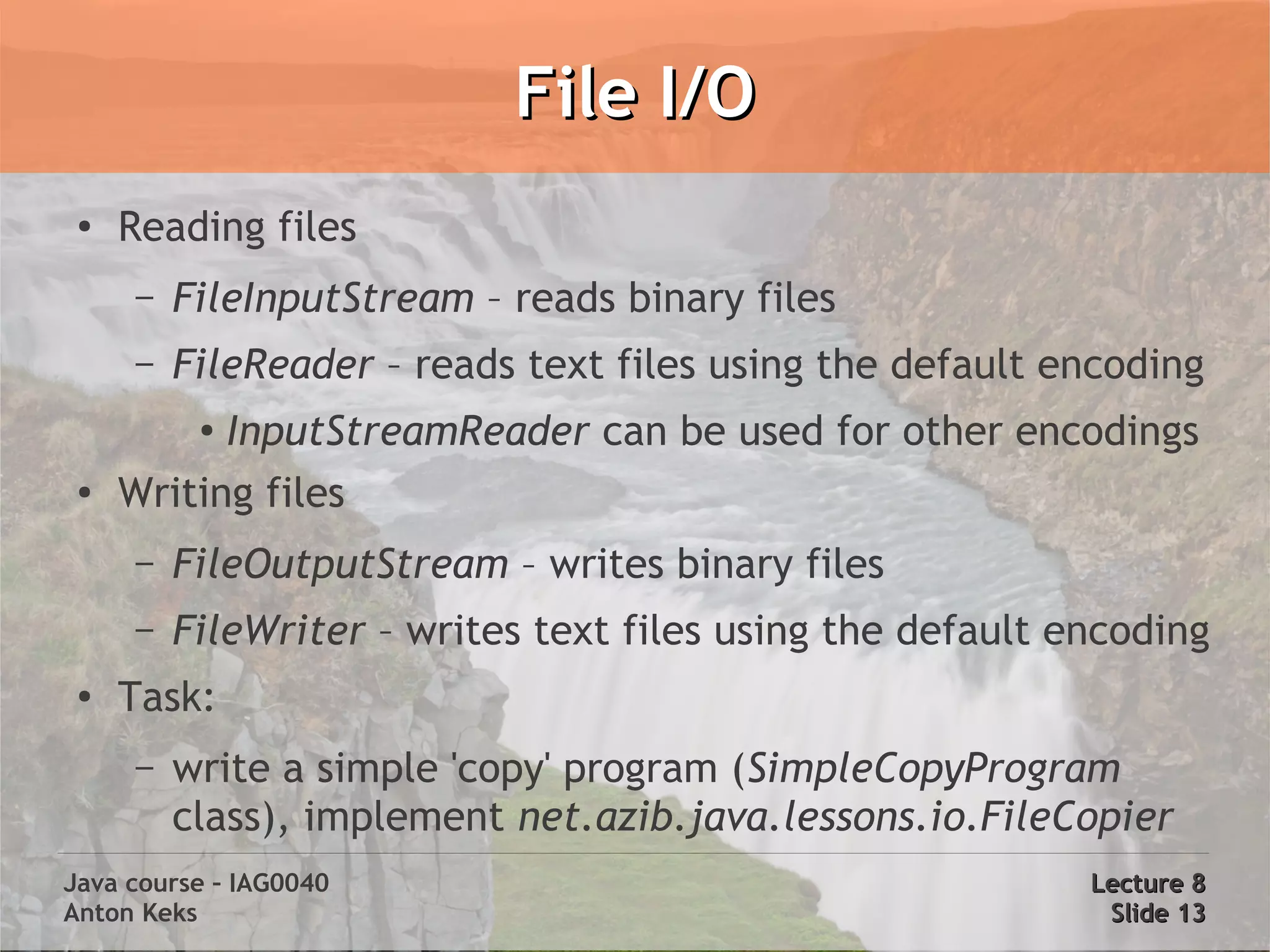 File I/O
 ●
     Reading files
     –   FileInputStream – reads binary files
     –   FileReader – reads text files using the default encoding
          ●
           InputStreamReader can be used for other encodings
 ●
     Writing files
     –   FileOutputStream – writes binary files
     –   FileWriter – writes text files using the default encoding
 ●
     Task:
     –   write a simple 'copy' program (SimpleCopyProgram
         class), implement net.azib.java.lessons.io.FileCopier
Java course – IAG0040                                      Lecture 8
Anton Keks                                                  Slide 13
 
