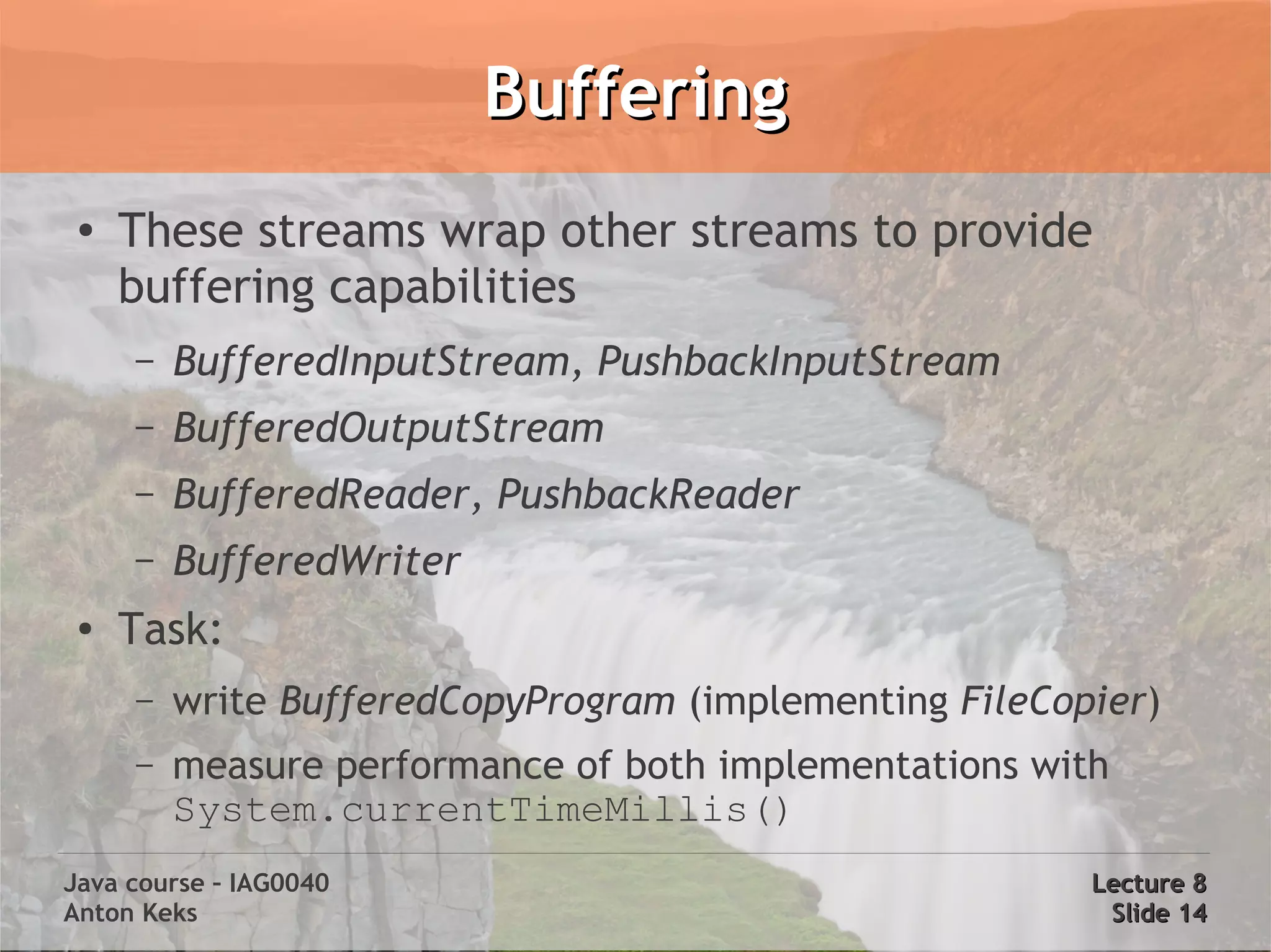 Buffering
 ●   These streams wrap other streams to provide
     buffering capabilities
     –   BufferedInputStream, PushbackInputStream
     –   BufferedOutputStream
     –   BufferedReader, PushbackReader
     –   BufferedWriter
 ●   Task:
     –   write BufferedCopyProgram (implementing FileCopier)
     –   measure performance of both implementations with
         System.currentTimeMillis()
Java course – IAG0040                                   Lecture 8
Anton Keks                                               Slide 14
 