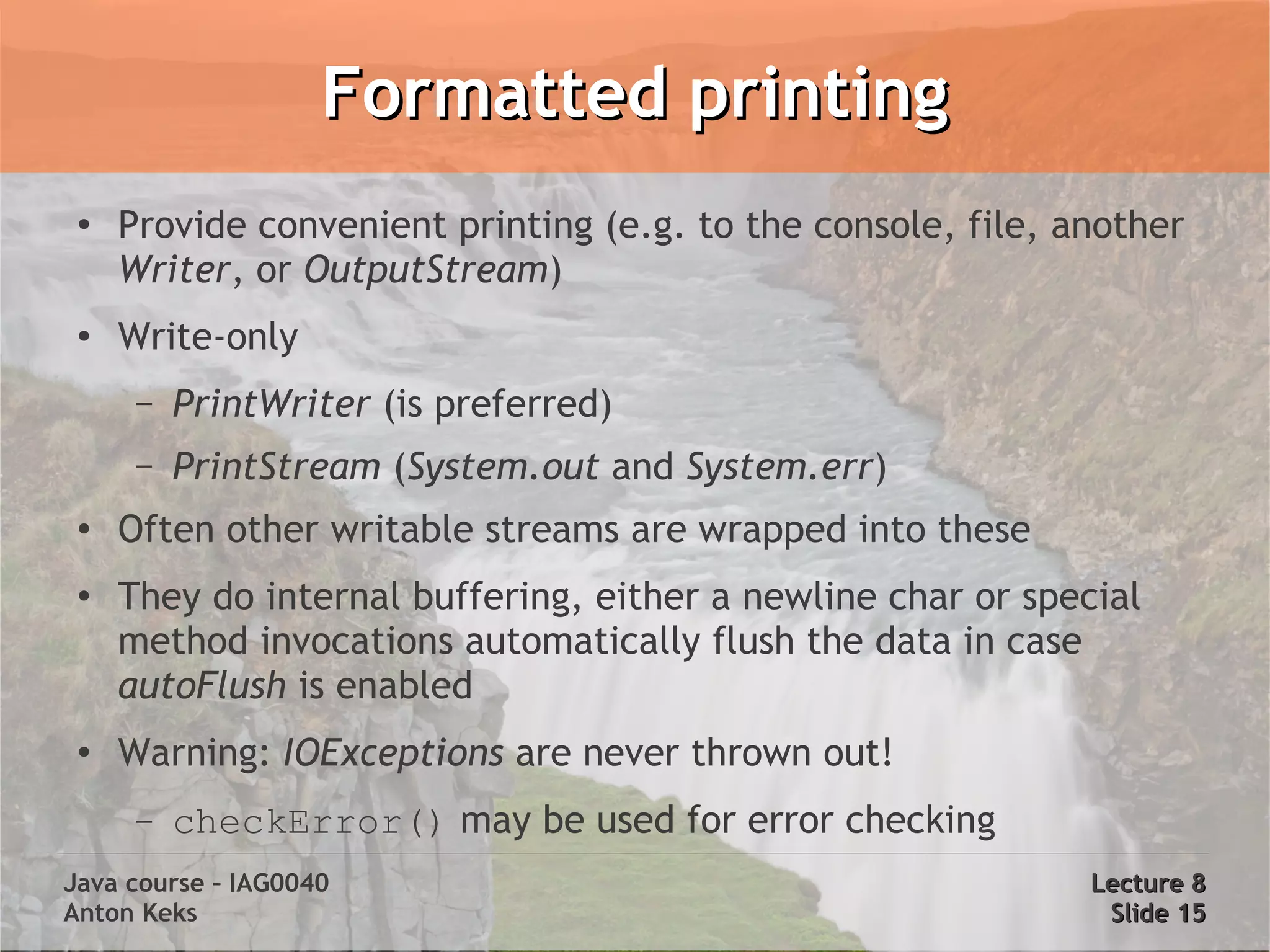 Formatted printing
 ●
     Provide convenient printing (e.g. to the console, file, another
     Writer, or OutputStream)
 ●   Write-only
      –   PrintWriter (is preferred)
      –   PrintStream (System.out and System.err)
 ●
     Often other writable streams are wrapped into these
 ●
     They do internal buffering, either a newline char or special
     method invocations automatically flush the data in case
     autoFlush is enabled
 ●
     Warning: IOExceptions are never thrown out!
      –   checkError() may be used for error checking
Java course – IAG0040                                         Lecture 8
Anton Keks                                                     Slide 15
 