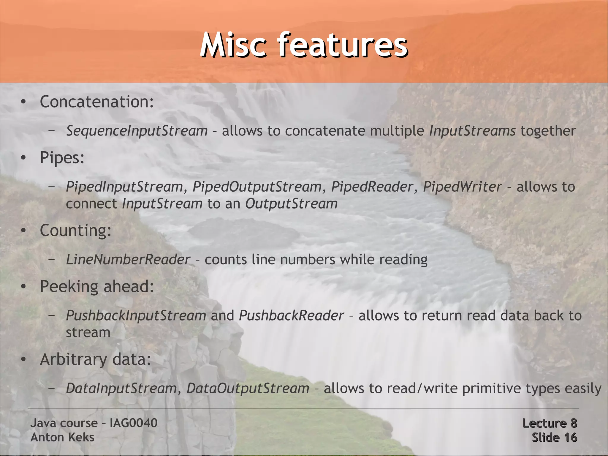 Misc features
●
     Concatenation:
      –   SequenceInputStream – allows to concatenate multiple InputStreams together
●    Pipes:
      –   PipedInputStream, PipedOutputStream, PipedReader, PipedWriter – allows to
          connect InputStream to an OutputStream
●    Counting:
      –   LineNumberReader – counts line numbers while reading
●    Peeking ahead:
      –   PushbackInputStream and PushbackReader – allows to return read data back to
          stream
●    Arbitrary data:
      –   DataInputStream, DataOutputStream – allows to read/write primitive types easily

    Java course – IAG0040                                                    Lecture 8
    Anton Keks                                                                Slide 16
 