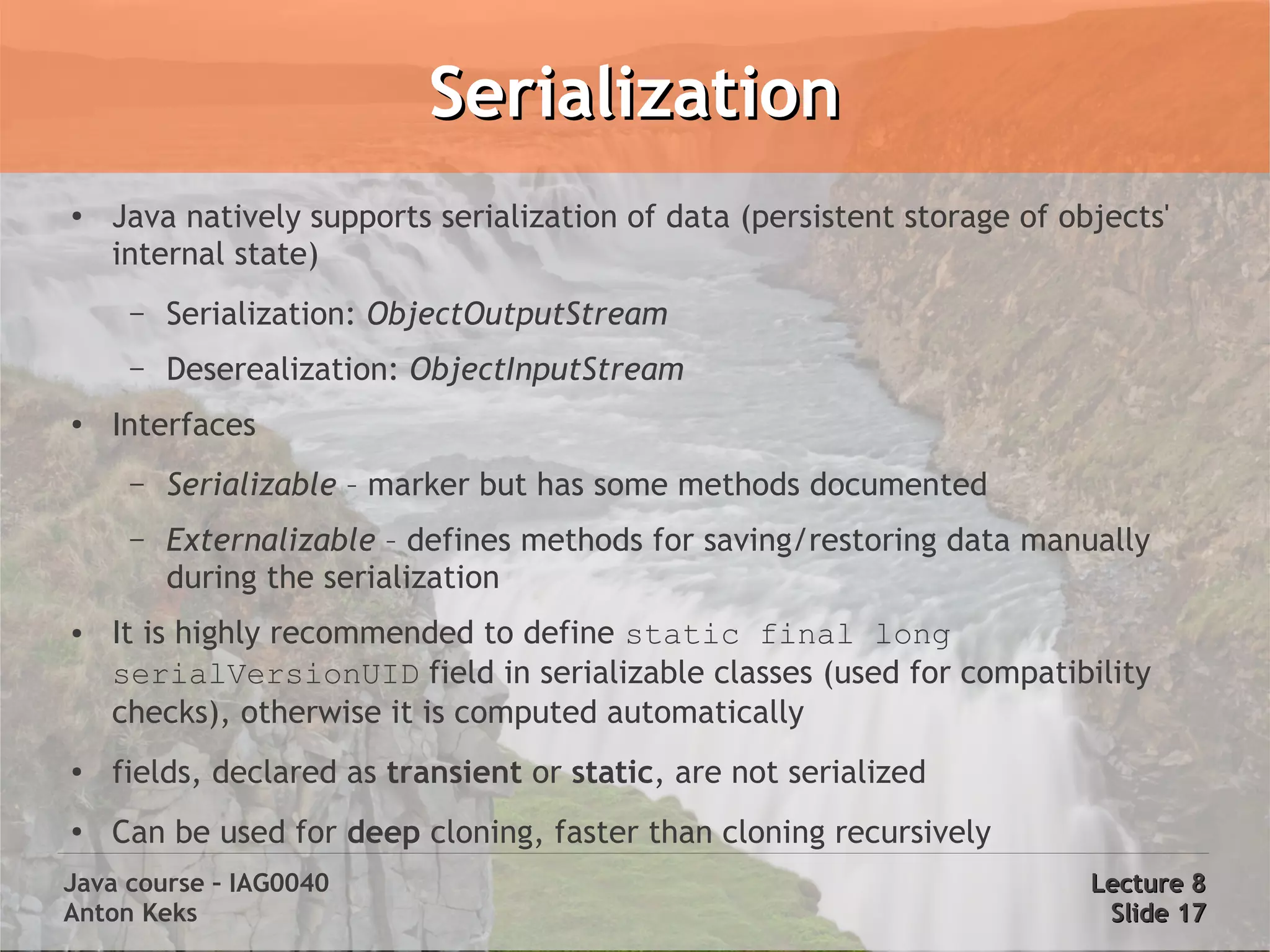 Serialization
●   Java natively supports serialization of data (persistent storage of objects'
    internal state)
     –   Serialization: ObjectOutputStream
     –   Deserealization: ObjectInputStream
●   Interfaces
     –   Serializable – marker but has some methods documented
     –   Externalizable – defines methods for saving/restoring data manually
         during the serialization
●   It is highly recommended to define static final long
    serialVersionUID field in serializable classes (used for compatibility
    checks), otherwise it is computed automatically
●   fields, declared as transient or static, are not serialized
●   Can be used for deep cloning, faster than cloning recursively
Java course – IAG0040                                                     Lecture 8
Anton Keks                                                                 Slide 17
 