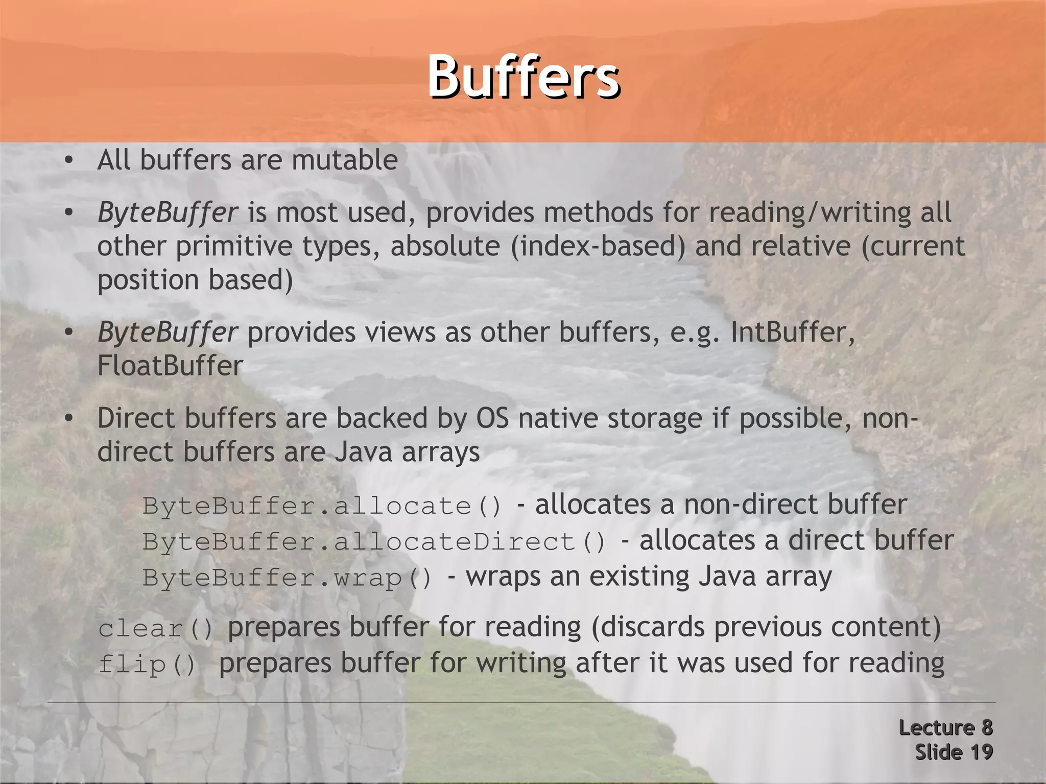 Buffers
●   All buffers are mutable
●
    ByteBuffer is most used, provides methods for reading/writing all
    other primitive types, absolute (index-based) and relative (current
    position based)
●
    ByteBuffer provides views as other buffers, e.g. IntBuffer,
    FloatBuffer
●
    Direct buffers are backed by OS native storage if possible, non-
    direct buffers are Java arrays
       ByteBuffer.allocate() - allocates a non-direct buffer
       ByteBuffer.allocateDirect() - allocates a direct buffer
       ByteBuffer.wrap() - wraps an existing Java array
    clear() prepares buffer for reading (discards previous content)
    flip() prepares buffer for writing after it was used for reading

                                                                  Lecture 8
                                                                   Slide 19
 