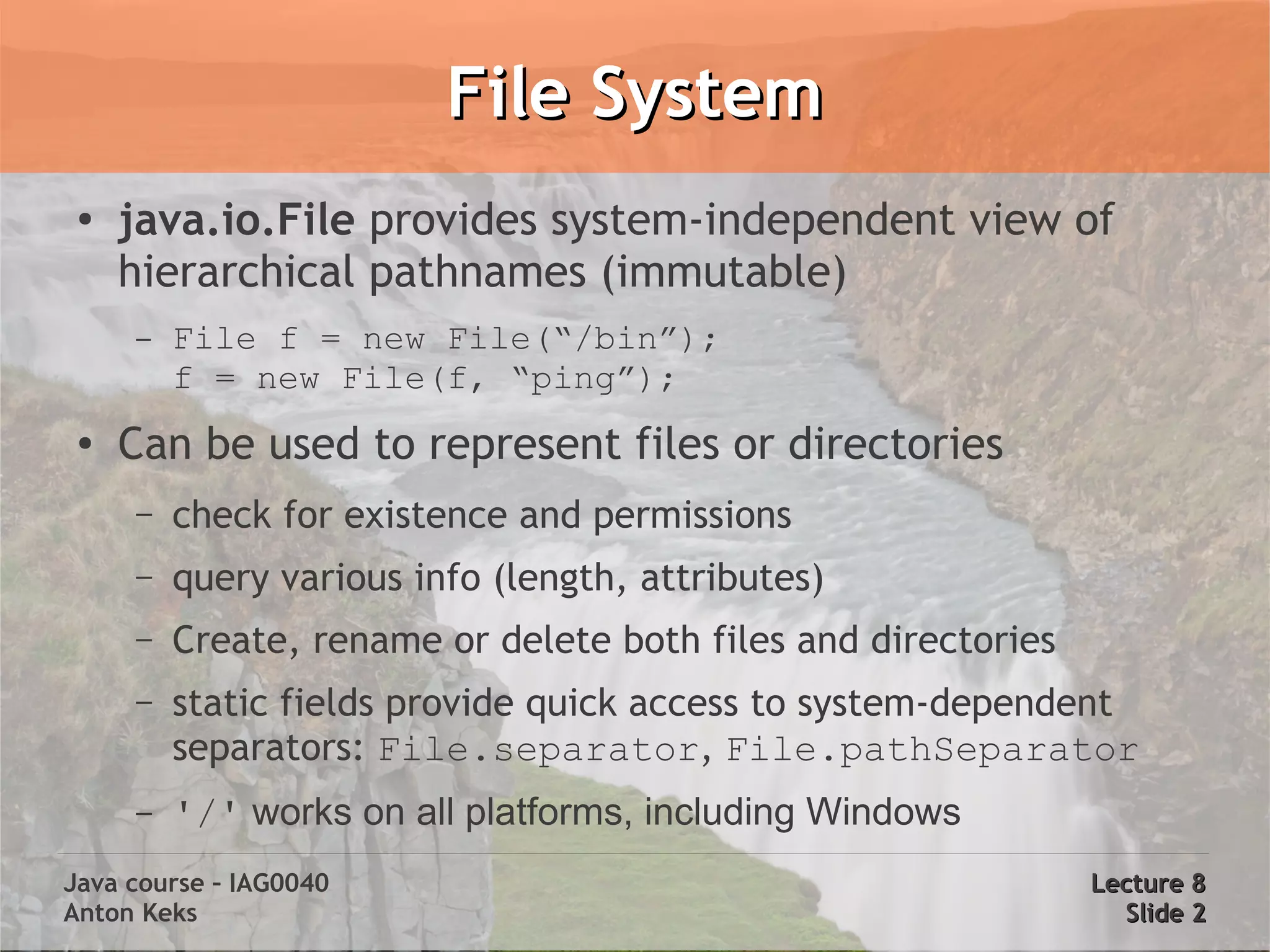 File System
 ●
     java.io.File provides system-independent view of
     hierarchical pathnames (immutable)
     –   File f = new File(“/bin”);
         f = new File(f, “ping”);
 ●
     Can be used to represent files or directories
     –   check for existence and permissions
     –   query various info (length, attributes)
     –   Create, rename or delete both files and directories
     –   static fields provide quick access to system-dependent
         separators: File.separator, File.pathSeparator
     –   '/' works on all platforms, including Windows
Java course – IAG0040                                          Lecture 8
Anton Keks                                                       Slide 2
 