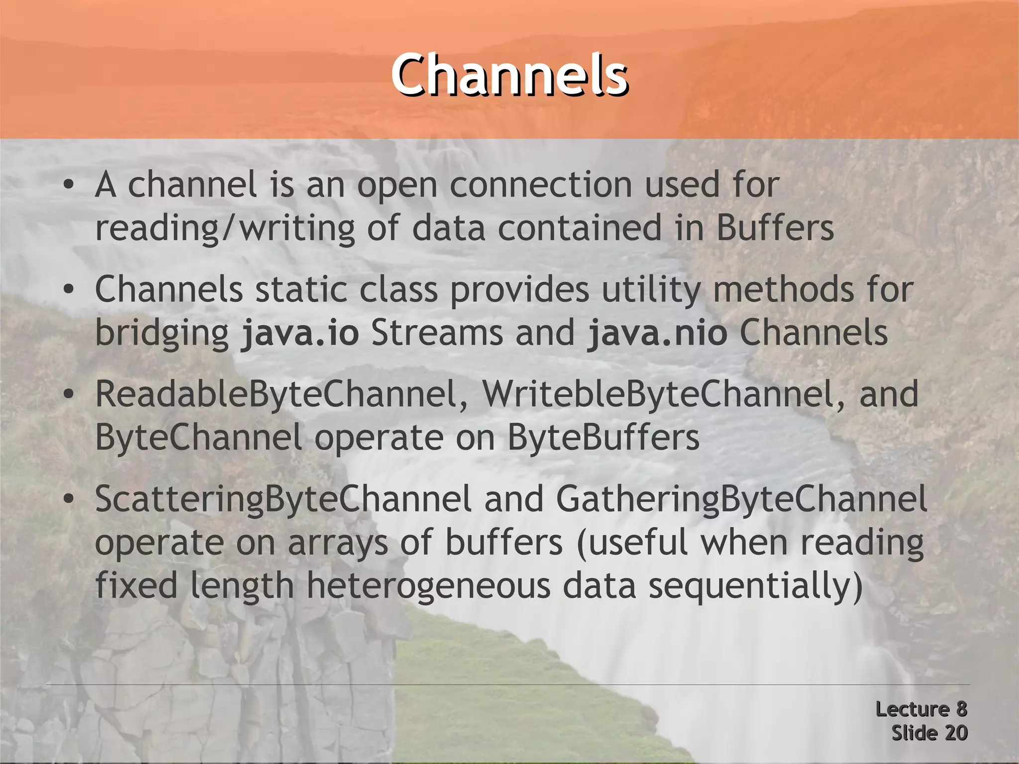 Channels
●   A channel is an open connection used for
    reading/writing of data contained in Buffers
●   Channels static class provides utility methods for
    bridging java.io Streams and java.nio Channels
●   ReadableByteChannel, WritebleByteChannel, and
    ByteChannel operate on ByteBuffers
●   ScatteringByteChannel and GatheringByteChannel
    operate on arrays of buffers (useful when reading
    fixed length heterogeneous data sequentially)


                                                   Lecture 8
                                                    Slide 20
 