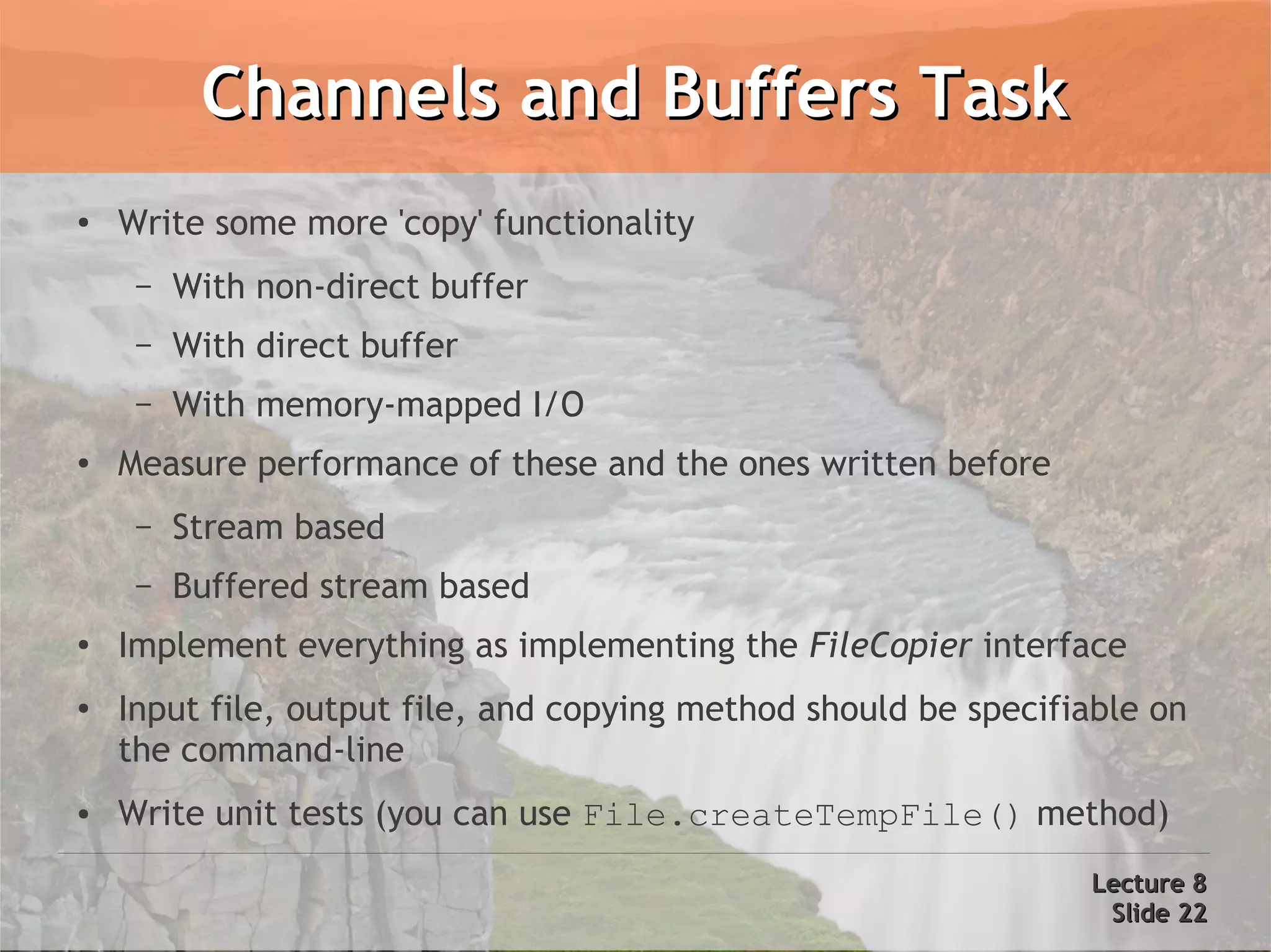 Channels and Buffers Task
●   Write some more 'copy' functionality
     –   With non-direct buffer
     –   With direct buffer
     –   With memory-mapped I/O
●   Measure performance of these and the ones written before
     –   Stream based
     –   Buffered stream based
●
    Implement everything as implementing the FileCopier interface
●   Input file, output file, and copying method should be specifiable on
    the command-line
●   Write unit tests (you can use File.createTempFile() method)
                                                                 Lecture 8
                                                                  Slide 22
 