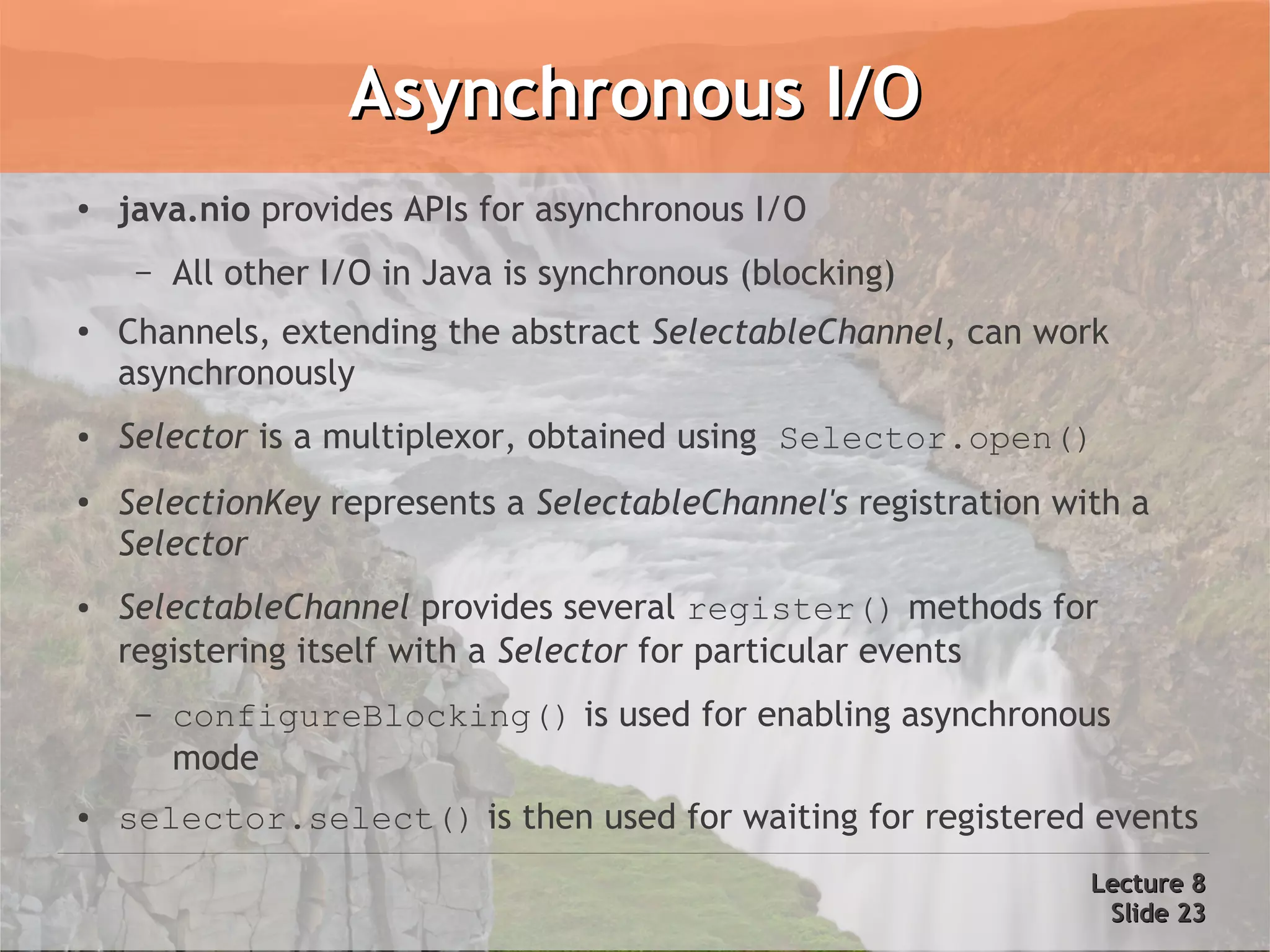 Asynchronous I/O
●   java.nio provides APIs for asynchronous I/O
     –   All other I/O in Java is synchronous (blocking)
●
    Channels, extending the abstract SelectableChannel, can work
    asynchronously
●   Selector is a multiplexor, obtained using Selector.open()
●   SelectionKey represents a SelectableChannel's registration with a
    Selector
●   SelectableChannel provides several register() methods for
    registering itself with a Selector for particular events
     –   configureBlocking() is used for enabling asynchronous
         mode
●   selector.select() is then used for waiting for registered events
                                                                 Lecture 8
                                                                  Slide 23
 