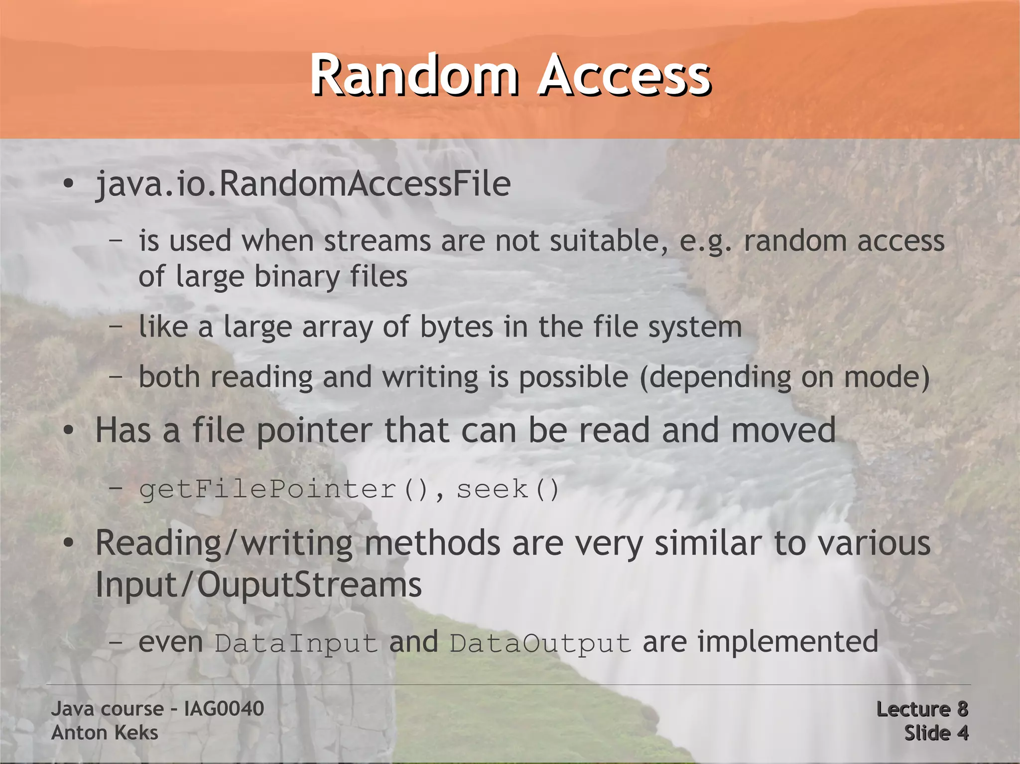 Random Access
 ●
     java.io.RandomAccessFile
     –   is used when streams are not suitable, e.g. random access
         of large binary files
     –   like a large array of bytes in the file system
     –   both reading and writing is possible (depending on mode)
 ●   Has a file pointer that can be read and moved
     –   getFilePointer(), seek()
 ●
     Reading/writing methods are very similar to various
     Input/OuputStreams
     –   even DataInput and DataOutput are implemented

Java course – IAG0040                                        Lecture 8
Anton Keks                                                     Slide 4
 
