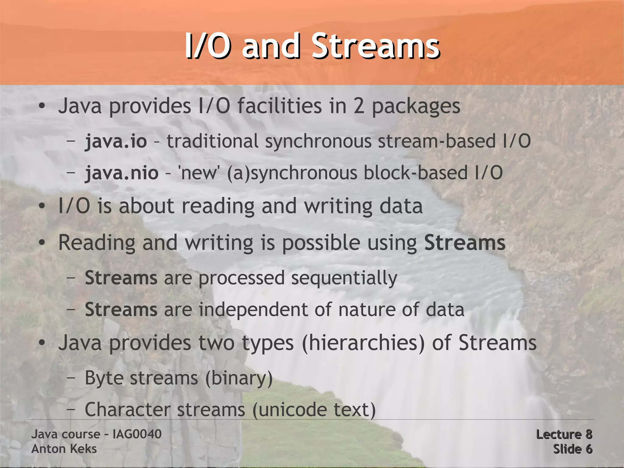 I/O and Streams
 ●
     Java provides I/O facilities in 2 packages
     –   java.io – traditional synchronous stream-based I/O
     –   java.nio – 'new' (a)synchronous block-based I/O
 ●   I/O is about reading and writing data
 ●
     Reading and writing is possible using Streams
     –   Streams are processed sequentially
     –   Streams are independent of nature of data
 ●
     Java provides two types (hierarchies) of Streams
     –   Byte streams (binary)
     –   Character streams (unicode text)
Java course – IAG0040                                         Lecture 8
Anton Keks                                                      Slide 6
 