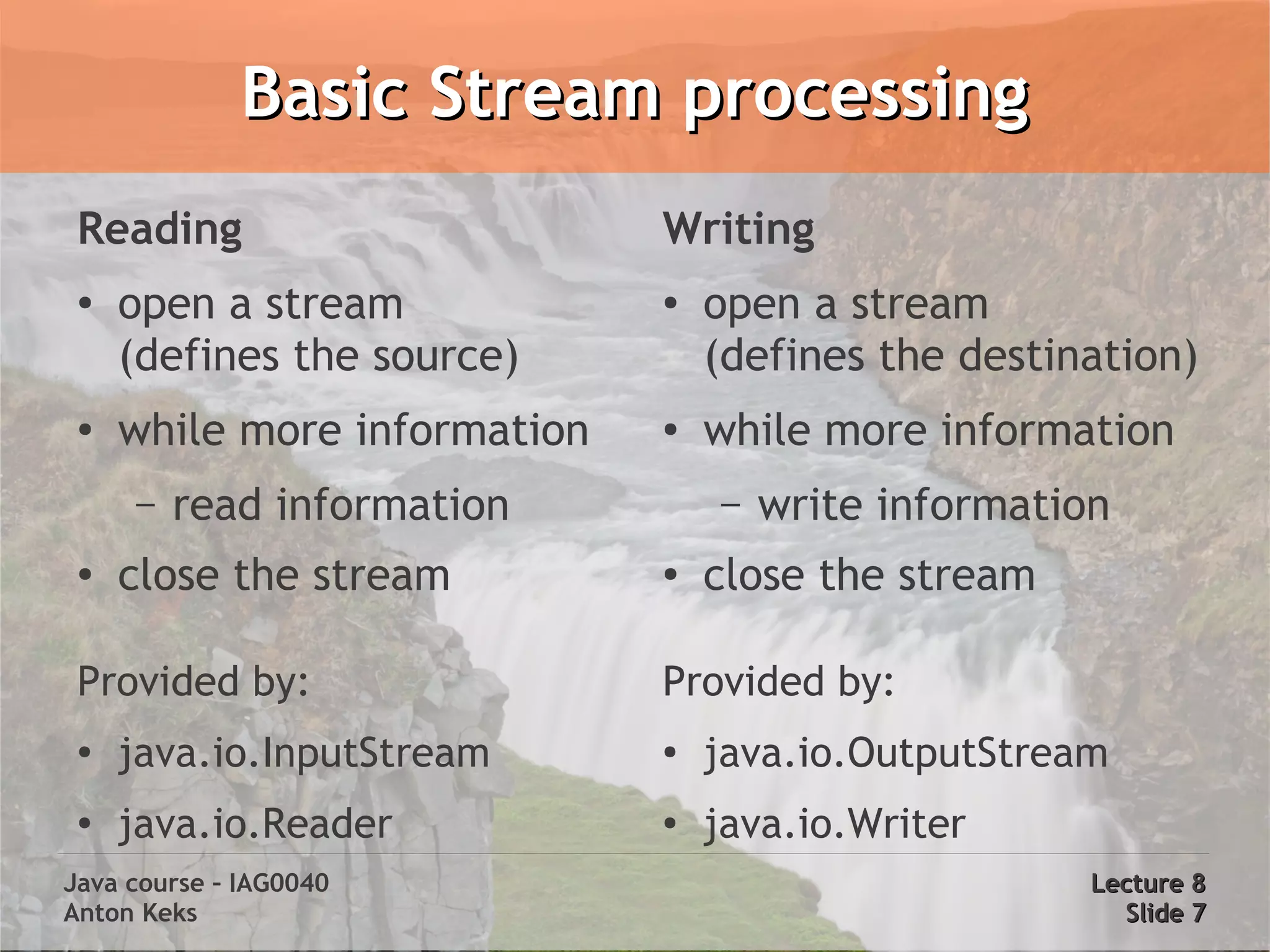 Basic Stream processing
 Reading                      Writing
 ●
     open a stream            ●
                                  open a stream
     (defines the source)         (defines the destination)
 ●
     while more information   ●
                                  while more information
     –   read information         –   write information
 ●
     close the stream         ●
                                  close the stream

 Provided by:                 Provided by:
 ●
     java.io.InputStream      ●
                                  java.io.OutputStream
 ●
     java.io.Reader           ●
                                  java.io.Writer
Java course – IAG0040                                 Lecture 8
Anton Keks                                              Slide 7
 