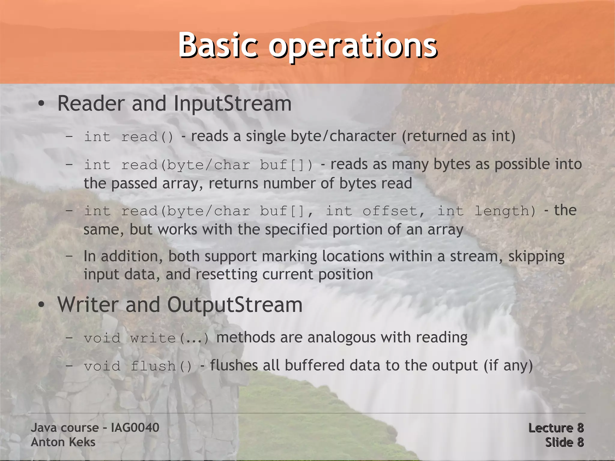 Basic operations
 ●
     Reader and InputStream
     –   int read() - reads a single byte/character (returned as int)
     –   int read(byte/char buf[]) - reads as many bytes as possible into
         the passed array, returns number of bytes read
     –   int read(byte/char buf[], int offset, int length) - the
         same, but works with the specified portion of an array
     –   In addition, both support marking locations within a stream, skipping
         input data, and resetting current position
 ●
     Writer and OutputStream
     –   void write(...) methods are analogous with reading
     –   void flush() - flushes all buffered data to the output (if any)


Java course – IAG0040                                                   Lecture 8
Anton Keks                                                                Slide 8
 