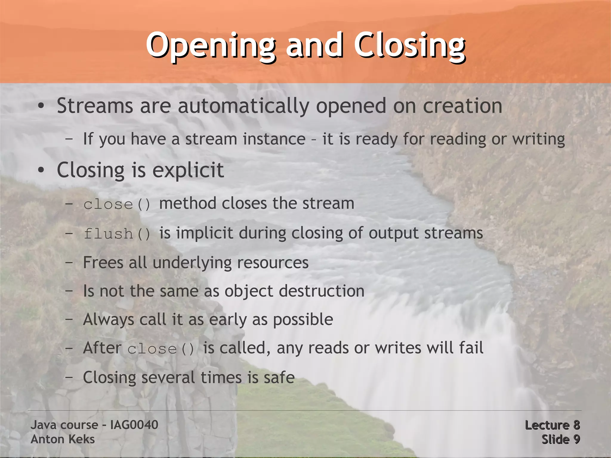 Opening and Closing
 ●
     Streams are automatically opened on creation
     –   If you have a stream instance – it is ready for reading or writing
 ●
     Closing is explicit
     –   close() method closes the stream
     –   flush() is implicit during closing of output streams
     –   Frees all underlying resources
     –   Is not the same as object destruction
     –   Always call it as early as possible
     –   After close() is called, any reads or writes will fail
     –   Closing several times is safe

Java course – IAG0040                                                Lecture 8
Anton Keks                                                             Slide 9
 