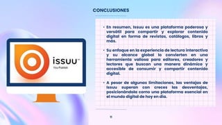 CONCLUSIONES
11
• En resumen, Issuu es una plataforma poderosa y
versátil para compartir y explorar contenido
digital en forma de revistas, catálogos, libros y
más.
• Su enfoque en la experiencia de lectura interactiva
y su alcance global lo convierten en una
herramienta valiosa para editores, creadores y
lectores que buscan una manera dinámica y
accesible de consumir y compartir contenido
digital.
• A pesar de algunas limitaciones, las ventajas de
Issuu superan con creces las desventajas,
posicionándola como una plataforma esencial en
el mundo digital de hoy en día.
 