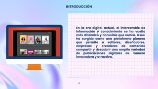 INTRODUCCIÓN
3
En la era digital actual, el intercambio de
información y conocimiento se ha vuelto
más dinámico y accesible que nunca. Issuu
ha surgido como una plataforma pionera
que permite a editores, diseñadores,
empresas y creadores de contenido
compartir y descubrir una amplia variedad
de publicaciones digitales de manera
innovadora y atractiva.
 