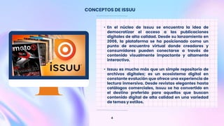 CONCEPTOS DE ISSUU
4
• En el núcleo de Issuu se encuentra la idea de
democratizar el acceso a las publicaciones
digitales de alta calidad. Desde su lanzamiento en
2006, la plataforma se ha posicionado como un
punto de encuentro virtual donde creadores y
consumidores pueden conectarse a través de
contenido visualmente impactante y altamente
interactivo.
• Issuu es mucho más que un simple repositorio de
archivos digitales; es un ecosistema digital en
constante evolución que ofrece una experiencia de
lectura inmersiva. Desde revistas elegantes hasta
catálogos comerciales, Issuu se ha convertido en
el destino preferido para aquellos que buscan
contenido digital de alta calidad en una variedad
de temas y estilos.
 