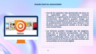 SHARE DIGITAL MAGAZINES
5
• Uno de los aspectos más destacados de Issuu es
su capacidad para transformar revistas
estáticas en experiencias de lectura dinámicas y
envolventes. Los editores pueden cargar sus
revistas en la plataforma, donde son convertidas
en publicaciones interactivas que ofrecen a los
lectores una experiencia similar a la de hojear
una revista física.
• Los lectores pueden navegar por las páginas,
hacer clic en enlaces incorporados, ver videos
integrados y disfrutar de una experiencia de
lectura multimedia única. Esto ha llevado a un
renacimiento en la forma en que las revistas son
consumidas en el mundo digital.
 