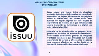 VISUALIZACIÓN DE MATERIAL
DIGITALIZADO
6
• Issuu ofrece una forma única de visualizar
material digitalizado, brindando a los usuarios la
capacidad de hojear virtualmente las páginas
como lo harían con una revista física. Esta
función de hojear páginas no solo mejora la
experiencia de lectura, sino que también hace
que la transición de lo impreso a lo digital sea
más natural y familiar.
• Además de la visualización de páginas, Issuu
permite la inclusión de elementos interactivos,
como videos incrustados, galerías de imágenes
y enlaces externos, lo que enriquece aún más la
experiencia de lectura y ofrece a los creadores
una manera efectiva de contar historias y
transmitir información de manera dinámica.
 