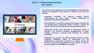 USO Y FUNCIONALIDADES
DE ISSUU
7
Issuu ofrece una amplia gama de funcionalidades diseñadas para
mejorar la experiencia tanto para los editores como para los
lectores:
• Búsqueda Avanzada: Los usuarios pueden buscar
publicaciones por tema, título o editor, facilitando la
exploración de contenido específico.
• Personalización: Los editores pueden personalizar el diseño de
sus publicaciones, incluyendo colores, fuentes y diseño de
páginas, para crear una experiencia única para los lectores.
• Interacción Social: Issuu fomenta la interacción social al
permitir a los lectores compartir publicaciones en redes
sociales, comentar y marcar como favoritas sus revistas
preferidas.
• Estadísticas de Lectura: Los editores pueden acceder a datos
analíticos detallados sobre el rendimiento de sus
publicaciones, incluyendo el número de visitas, tiempo de
lectura y ubicaciones geográficas de los lectores, lo que les
permite mejorar su estrategia de contenido.
 