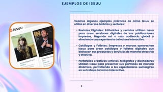 EJEMPLOS DE ISSUU
8
Veamos algunos ejemplos prácticos de cómo Issuu se
utiliza en diversos ámbitos y sectores:
• Revistas Digitales: Editoriales y revistas utilizan Issuu
para crear versiones digitales de sus publicaciones
impresas, llegando así a una audiencia global y
ofreciendo una experiencia de lectura interactiva.
• Catálogos y Folletos: Empresas y marcas aprovechan
Issuu para crear catálogos y folletos digitales que
destacan sus productos y servicios de manera atractiva
y efectiva.
• Portafolios Creativos: Artistas, fotógrafos y diseñadores
utilizan Issuu para presentar sus portfolios de manera
dinámica, permitiendo a los espectadores sumergirse
en su trabajo de forma interactiva.
 