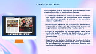 VENTAJAS DE ISSUU
9
Issuu ofrece una serie de ventajas que lo hacen destacar como
una plataforma líder en publicaciones digitales:
• Accesibilidad Global: Issuu permite el acceso instantáneo a
una amplia variedad de publicaciones desde cualquier
dispositivo con conexión a Internet, lo que amplía su
alcance y visibilidad.
• Interactividad Mejorada: La incorporación de elementos
multimedia y enlaces en las publicaciones permite una
experiencia de lectura interactiva y enriquecedora.
• Alcance y Distribución: Los editores pueden llegar a una
audiencia global y ampliar su distribución de manera
eficiente y efectiva, aumentando así la visibilidad de sus
publicaciones.
• Experiencia de Lectura Realista: La función de hojear
páginas y la calidad de visualización hacen que la lectura
en Issuu sea similar a la de una publicación impresa, pero
con la ventaja de lo digital.
 