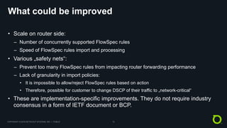 COPYRIGHT © 2018 NETSCOUT SYSTEMS, INC. | PUBLIC 10
What could be improved
• Scale on router side:
– Number of concurrently supported FlowSpec rules
– Speed of FlowSpec rules import and processing
• Various „safety nets“:
– Prevent too many FlowSpec rules from impacting router forwarding performance
– Lack of granularity in import policies:
• It is impossible to allow/reject FlowSpec rules based on action
• Therefore, possible for customer to change DSCP of their traffic to „network-critical“
• These are implementation-specific improvements. They do not require industry
consensus in a form of IETF document or BCP.
 