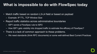 COPYRIGHT © 2018 NETSCOUT SYSTEMS, INC. | PUBLIC 11
What is impossible to do with FlowSpec today
• Match traffic based on random L3-L4 field or based on payload
– Example: IP TTL, TCP Window Size
• Report traffic statistics across administrative boundaries
– ISP1 sends a FlowSpec rule to ISP2
– How ISP1 gets visibility into dropped traffic to estimate the efficacy of FlowSpec?
• There is a lack of common approach to these problems.
– We need standards (think RFC documents) or some well-defined Best Current Practices
 