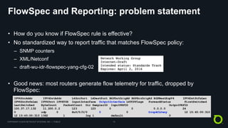 COPYRIGHT © 2018 NETSCOUT SYSTEMS, INC. | PUBLIC 15
FlowSpec and Reporting: problem statement
• How do you know if FlowSpec rule is effective?
• No standardized way to report traffic that matches FlowSpec policy:
– SNMP counters
– XML/Netconf
– draft-wu-idr-flowspec-yang-cfg-02
• Good news: most routers generate flow telemetry for traffic, dropped by
FlowSpec:
 