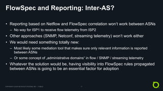COPYRIGHT © 2018 NETSCOUT SYSTEMS, INC. | PUBLIC 17
FlowSpec and Reporting: Inter-AS?
• Reporting based on Netflow and FlowSpec correlation won‘t work between ASNs
– No way for ISP1 to receive flow telemetry from ISP2
• Other approaches (SNMP, Netconf, streaming telemetry) won‘t work either
• We would need something totally new:
– Most likely some mediation tool that makes sure only relevant information is reported
between ASNs
– Or some concept of „administrative domains“ in flow / SNMP / streaming telemetry
• Whatever the solution would be, having visibility into FlowSpec rules propagated
between ASNs is going to be an essential factor for adoption
 
