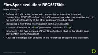 COPYRIGHT © 2018 NETSCOUT SYSTEMS, INC. | PUBLIC 18
FlowSpec evolution: RFC5575bis
• Defines all traffic action extended communities as transitive extended
communities. RFC5575 defined the traffic- rate action to be non-transitive and did
not define the transitivity of the other action communities at all.
• Introduces a new traffic filtering action traffic-rate-packets:
– Instead of ”rate-limit to 100 bps” you can now “rate-limit to 100 pps”
• Introduces rules how updates of Flow Specifications shall be handled in case
they contain interfering actions
• A full list of changes can be found in the references section of this slide deck
Major changes
 