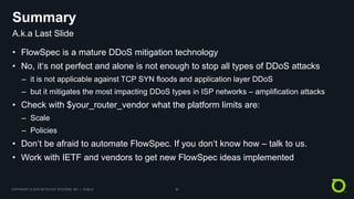 COPYRIGHT © 2018 NETSCOUT SYSTEMS, INC. | PUBLIC 20
Summary
• FlowSpec is a mature DDoS mitigation technology
• No, it‘s not perfect and alone is not enough to stop all types of DDoS attacks
– it is not applicable against TCP SYN floods and application layer DDoS
– but it mitigates the most impacting DDoS types in ISP networks – amplification attacks
• Check with $your_router_vendor what the platform limits are:
– Scale
– Policies
• Don‘t be afraid to automate FlowSpec. If you don‘t know how – talk to us.
• Work with IETF and vendors to get new FlowSpec ideas implemented
A.k.a Last Slide
 