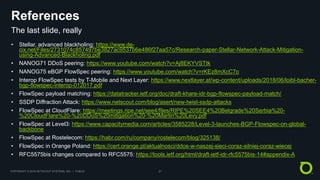 COPYRIGHT © 2018 NETSCOUT SYSTEMS, INC. | PUBLIC 21
References
• Stellar, advanced blackholing: https://www.de-
cix.net/Files/2731074c857497be3827ac9537b6e486f27aa57c/Research-paper-Stellar-Network-Attack-Mitigation-
using-Advanced-Blackholing.pdf
• NANOG71 DDoS peering: https://www.youtube.com/watch?v=Aj8EKYVSTtk
• NANOG75 eBGP FlowSpec peering: https://www.youtube.com/watch?v=rKEz8mXcC7o
• Interop FlowSpec tests by T-Mobile and Next Layer: https://www.nextlayer.at/wp-content/uploads/2018/06/loibl-bacher-
bgp-flowspec-interop-012017.pdf
• FlowSpec payload matching: https://datatracker.ietf.org/doc/draft-khare-idr-bgp-flowspec-payload-match/
• SSDP Diffraction Attack: https://www.netscout.com/blog/asert/new-twist-ssdp-attacks
• FlowSpec at CloudFlare: https://meetings.ripe.net/see4/files/RIPE%20SEE4%20Belgrade%20Serbia%20-
%20CloudFlare%20-%20DDoS%20mitigation%20-%20Martin%20Levy.pdf
• FlowSpec at Level3: https://www.capacitymedia.com/articles/3585228/Level-3-launches-BGP-Flowspec-on-global-
backbone
• FlowSpec at Rostelecom: https://habr.com/ru/company/rostelecom/blog/325138/
• FlowSpec in Orange Poland: https://cert.orange.pl/aktualnosci/ddos-w-naszej-sieci-coraz-silniej-coraz-wiecej
• RFC5575bis changes compared to RFC5575: https://tools.ietf.org/html/draft-ietf-idr-rfc5575bis-14#appendix-A
The last slide, really
 