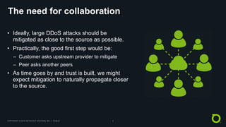 COPYRIGHT © 2018 NETSCOUT SYSTEMS, INC. | PUBLIC 4
The need for collaboration
• Ideally, large DDoS attacks should be
mitigated as close to the source as possible.
• Practically, the good first step would be:
– Customer asks upstream provider to mitigate
– Peer asks another peers
• As time goes by and trust is built, we might
expect mitigation to naturally propagate closer
to the source.
 