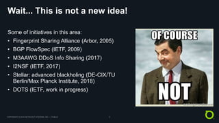 COPYRIGHT © 2018 NETSCOUT SYSTEMS, INC. | PUBLIC 5
Wait... This is not a new idea!
Some of initiatives in this area:
• Fingerprint Sharing Alliance (Arbor, 2005)
• BGP FlowSpec (IETF, 2009)
• M3AAWG DDoS Info Sharing (2017)
• I2NSF (IETF, 2017)
• Stellar: advanced blackholing (DE-CIX/TU
Berlin/Max Planck Institute, 2018)
• DOTS (IETF, work in progress)
 