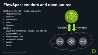 COPYRIGHT © 2018 NETSCOUT SYSTEMS, INC. | PUBLIC 7
FlowSpec: vendors and open-source
Controllers and BGP FlowSpec speakers:
• Arbor (Netscout)
• ExaBGP
• FastNetMon
• Nokia
• Radware
Routers:
• Cisco IOS-XR (ASR9K, NCS5K) and IOS-XE
• Juniper MX/PTX
• Alcatel/Nokia 7x50
• Huawei NE routers
• 6WIND
• Arista
Telemetry FlowSpec
 