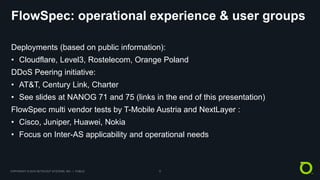 COPYRIGHT © 2018 NETSCOUT SYSTEMS, INC. | PUBLIC 8
FlowSpec: operational experience & user groups
Deployments (based on public information):
• Cloudflare, Level3, Rostelecom, Orange Poland
DDoS Peering initiative:
• AT&T, Century Link, Charter
• See slides at NANOG 71 and 75 (links in the end of this presentation)
FlowSpec multi vendor tests by T-Mobile Austria and NextLayer :
• Cisco, Juniper, Huawei, Nokia
• Focus on Inter-AS applicability and operational needs
 
