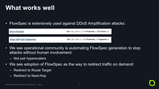 COPYRIGHT © 2018 NETSCOUT SYSTEMS, INC. | PUBLIC 9
What works well
• FlowSpec is extensively used against DDoS Amplification attacks:
• We see operational community is automating FlowSpec generation to stop
attacks without human involvement:
– Not just hyperscalers
• We see adoption of FlowSpec as the way to redirect traffic on demand:
– Redirect to Route Target
– Redirect to Next-Hop
 