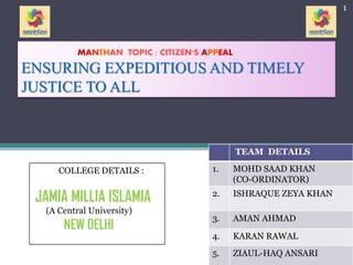 MANTHAN TOPIC : CITIZEN'S APPEAL
ENSURING EXPEDITIOUS AND TIMELY
JUSTICE TO ALL
TEAM DETAILS
1. MOHD SAAD KHAN
(CO-ORDINATOR)
2. ISHRAQUE ZEYA KHAN
3. AMAN AHMAD
4. KARAN RAWAL
5. ZIAUL-HAQ ANSARI
COLLEGE DETAILS :
JAMIA MILLIA ISLAMIA
(A Central University)
NEW DELHI
1
 