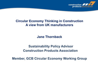 Circular Economy Thinking in Construction
A view from UK manufacturers
Jane Thornback
Sustainability Policy Advisor
Construction Products Association
Member, GCB Circular Economy Working Group
 