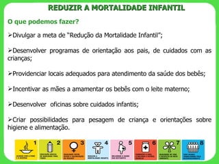 O que podemos fazer? Divulgar a meta de “Redução da Mortalidade Infantil”; Desenvolver programas de orientação aos pais, de cuidados com as crianças; Providenciar locais adequados para atendimento da saúde dos bebês; Incentivar as mães a amamentar os bebês com o leite materno; Desenvolver  oficinas sobre cuidados infantis; Criar possibilidades para pesagem de criança e orientações sobre higiene e alimentação.  REDUZIR A MORTALIDADE INFANTIL 